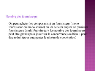 Nombre des fournisseurs

  On peut acheter les composants à un fournisseur (mono
  fournisseur ou mono source) ou les acheter auprès de plusieurs
  fournisseurs (multi fournisseur). Le nombre des fournisseurs
  peut être grand (pour jouer sur la concurrence) ou bien il peut
  être réduit (pour augmenter le niveau de coopération)
 