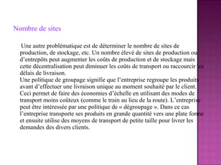 Nombre de sites

   Une autre problématique est de déterminer le nombre de sites de
  production, de stockage, etc. Un nombre élevé de sites de production ou
  d’entrepôts peut augmenter les coûts de production et de stockage mais
  cette décentralisation peut diminuer les coûts de transport ou raccourcir les
  délais de livraison.
  Une politique de groupage signifie que l’entreprise regroupe les produits
  avant d’effectuer une livraison unique au moment souhaité par le client.
  Ceci permet de faire des économies d’échelle en utilisant des modes de
  transport moins coûteux (comme le train au lieu de la route). L’entreprise
  peut être intéressée par une politique de « dégroupage ». Dans ce cas
  l’entreprise transporte ses produits en grande quantité vers une plate forme
  et ensuite utilise des moyens de transport de petite taille pour livrer les
  demandes des divers clients.
 