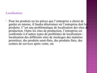 Localisation:

   Pour les produits ou les pièces que l’entreprise a choisi de
    garder en interne, il faudra déterminer où l’entreprise doit les
    produire. C’est une problématique de localisation des sites de
    production. Outre les sites de production, l’entreprise est
    confrontée à d’autres types de problèmes de localisation :
    localisation des différents sites de stockages des matières
    premières, des produits semi-finis, des produits finis, des
    centres de services après vente, etc
 