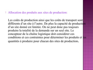    Allocation des produits aux sites de production:

    Les coûts de production ainsi que les coûts de transport sont
    différents d’un site à l’autre. De plus la capacité de production
    d’un site donné est limitée. On ne peut donc pas toujours
    produire la totalité de la demande sur un seul site. Le
    concepteur de la chaîne logistique doit considérer ces
    conditions et ces contraintes pour déterminer les produits et les
    quantités à produire pour chacun des sites de production.
 