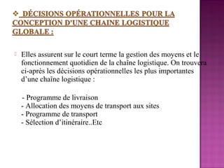    Elles assurent sur le court terme la gestion des moyens et le
    fonctionnement quotidien de la chaîne logistique. On trouvera
    ci-après les décisions opérationnelles les plus importantes
    d’une chaîne logistique :

    - Programme de livraison
    - Allocation des moyens de transport aux sites
    - Programme de transport
    - Sélection d’itinéraire..Etc
 