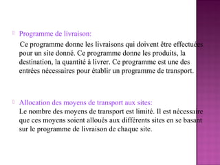    Programme de livraison:
    Ce programme donne les livraisons qui doivent être effectuées
    pour un site donné. Ce programme donne les produits, la
    destination, la quantité à livrer. Ce programme est une des
    entrées nécessaires pour établir un programme de transport.



   Allocation des moyens de transport aux sites:
    Le nombre des moyens de transport est limité. Il est nécessaire
    que ces moyens soient alloués aux différents sites en se basant
    sur le programme de livraison de chaque site.
 
