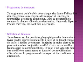    Programme de transport:

    Ce programme qui s’établit pour chaque site donne l’allocation
    des chargements aux moyens de transport et les charges
    journalières de chaque conducteur. Dans ce programme le
    contenu de chaque véhicule, sa destination, l’heure de départ et
    l’heure d'arrivée, etc. sont bien déterminés.


   Sélection d’itinéraire:
    En se basant sur les positions géographiques des demandes à
    livrer ou des approvisionnements à faire, et en tenant compte
    du trafic, il faudra déterminer l’itinéraire le moins cher ou le
    plus rapide selon l’objectif considéré. Grâce aux nouvelles
    technologies de communications, le trajet d’un véhicule peut
    être modifié en permanence en fonction des modifications
    effectuées sur le programme de transport et les conditions de
    circulation.
 