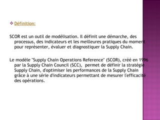  Définition:

SCOR est un outil de modélisation. Il définit une démarche, des
  processus, des indicateurs et les meilleures pratiques du moment
  pour représenter, évaluer et diagnostiquer la Supply Chain.

Le modèle "Supply Chain Operations Reference" (SCOR), créé en 1996
  par la Supply Chain Council (SCC), permet de définir la stratégie
  Supply Chain, d'optimiser les performances de la Supply Chain
  grâce à une série d'indicateurs permettant de mesurer l'efficacité
  des opérations.
 