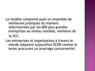 Le modèle comprend aussi un ensemble de
  meilleures pratiques du moment
  sélectionnées par les 800 plus grandes
  entreprises au niveau mondial, membres de
  la SCC.
Les entreprises et organisations à travers le
  monde adoptent aujourd'hui SCOR comme le
  levier procurant un avantage concurrentiel.
 