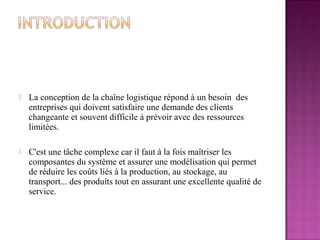    La conception de la chaîne logistique répond à un besoin des
    entreprises qui doivent satisfaire une demande des clients
    changeante et souvent difficile à prévoir avec des ressources
    limitées.

   C'est une tâche complexe car il faut à la fois maîtriser les
    composantes du système et assurer une modélisation qui permet
    de réduire les coûts liés à la production, au stockage, au
    transport... des produits tout en assurant une excellente qualité de
    service.
 