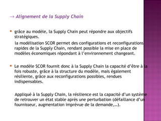 → Alignement de la Supply Chain


   grâce au modèle, la Supply Chain peut répondre aux objectifs
    stratégiques.
    la modélisation SCOR permet des configurations et reconfigurations
    rapides de la Supply Chain, rendant possible la mise en place de
    modèles économiques répondant à l’environnement changeant.

   Le modèle SCOR fournit donc à la Supply Chain la capacité d’être à la
    fois robuste, grâce à la structure du modèle, mais également
    résiliente, grâce aux reconfigurations possibles, rendues
    indispensables.


    Appliqué à la Supply Chain, la résilience est la capacité d’un système
    de retrouver un état stable après une perturbation (défaillance d’un
    fournisseur, augmentation imprévue de la demande,…).
 