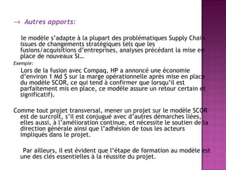 → Autres apports:

  le modèle s’adapte à la plupart des problématiques Supply Chain
  issues de changements stratégiques tels que les
  fusions/acquisitions d’entreprises, analyses précédant la mise en
  place de nouveaux SI…
Exemple:
  Lors de la fusion avec Compaq, HP a annoncé une économie
  d’environ 1 Md $ sur la marge opérationnelle après mise en place
  du modèle SCOR, ce qui tend à confirmer que lorsqu’il est
  parfaitement mis en place, ce modèle assure un retour certain et
  significatif).

Comme tout projet transversal, mener un projet sur le modèle SCOR
  est de surcroît, s’il est conjugué avec d’autres démarches liées,
  elles aussi, à l’amélioration continue, et nécessite le soutien de la
  direction générale ainsi que l’adhésion de tous les acteurs
  impliqués dans le projet.

   Par ailleurs, il est évident que l’étape de formation au modèle est
  une des clés essentielles à la réussite du projet.
 