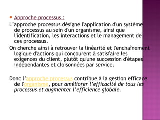  Approche    processus :
L’approche processus désigne l'application d'un système
  de processus au sein d'un organisme, ainsi que
  l'identification, les interactions et le management de
  ces processus.
On cherche ainsi à retrouver la linéarité et l'enchaînement
  logique d'actions qui concourent à satisfaire les
  exigences du client, plutôt qu'une succession d'étapes
  indépendantes et cloisonnées par service.

Donc l’approche processus contribue à la gestion efficace
  de l'organisme, pour améliorer l’efficacité de tous les
  processus et augmenter l’efficience globale.
 