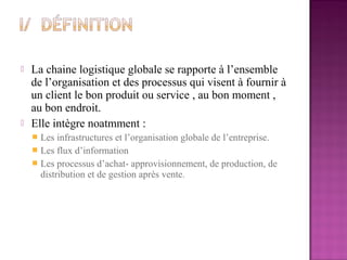    La chaine logistique globale se rapporte à l’ensemble
    de l’organisation et des processus qui visent à fournir à
    un client le bon produit ou service , au bon moment ,
    au bon endroit.
   Elle intègre noatmment :
     Les infrastructures et l’organisation globale de l’entreprise.
     Les flux d’information
     Les processus d’achat- approvisionnement, de production, de
      distribution et de gestion après vente.
 