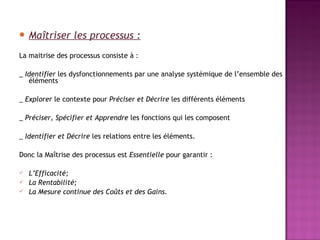  Maîtriser      les processus :
La maitrise des processus consiste à :

_ Identifier les dysfonctionnements par une analyse systémique de l’ensemble des
   éléments

_ Explorer le contexte pour Préciser et Décrire les différents éléments

_ Préciser, Spécifier et Apprendre les fonctions qui les composent

_ Identifier et Décrire les relations entre les éléments.
 
Donc la Maîtrise des processus est Essentielle pour garantir :

   L’Efficacité;
   La Rentabilité;
   La Mesure continue des Coûts et des Gains.
 
 
