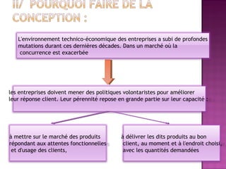 L'environnement technico-économique des entreprises a subi de profondes
   mutations durant ces dernières décades. Dans un marché où la
    concurrence est exacerbée




les entreprises doivent mener des politiques volontaristes pour améliorer
leur réponse client. Leur pérennité repose en grande partie sur leur capacité :




à mettre sur le marché des produits         à délivrer les dits produits au bon
répondant aux attentes fonctionnelles        client, au moment et à l'endroit choisi,
 et d'usage des clients,                     avec les quantités demandées
 