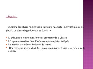 Intégrée :


Une chaîne logistique pilotée par la demande nécessite une synchronisation
globale du réseau logistique qui se fonde sur :

   L’existence d’un responsable de l’ensemble de la chaîne,
   L’organisation d’un flux d’information complet et intégré,
   Le partage des mêmes horizons de temps,
    Des pratiques standards et des normes communes à tous les niveaux de la
    chaîne,
 