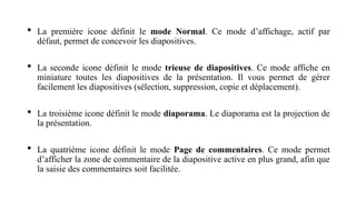  La première icone définit le mode Normal. Ce mode d’affichage, actif par
défaut, permet de concevoir les diapositives.
 La seconde icone définit le mode trieuse de diapositives. Ce mode affiche en
miniature toutes les diapositives de la présentation. Il vous permet de gérer
facilement les diapositives (sélection, suppression, copie et déplacement).
 La troisième icone définit le mode diaporama. Le diaporama est la projection de
la présentation.
 La quatrième icone définit le mode Page de commentaires. Ce mode permet
d’afficher la zone de commentaire de la diapositive active en plus grand, afin que
la saisie des commentaires soit facilitée.
 