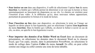 • Pour insérer un son dans une diapositive, il suffit de sélectionner l’option Son du menu
Insertion. La fenêtre qui s’affiche permet de déterminer si on veut que la lecture se fasse
automatiquement au lancement du diaporama ou sur clic. Le chemin est similaire pour
l’insertion d’une vidéo. À la différence qu’ici, deux nouveaux rubans apparaissent,
permettant de paramétrer le format et le mode de lecture.
• Pour l’insertion un lien dans une diapositive, on sélectionne le texte ou l’image sur
laquelle on désire placer le lien hypertexte, puis on sélectionne l’option Lien hypertexte
du menu Insertion. Dans la fenêtre qui s’affiche, on choisit le fichier à ouvrir en cas de
clic, ou alors, on spécifie le lien hypertexte à ouvrir.
• Pour importer des données d’un fichier Word ou Excel dans un document de
présentation, on sélectionne les données dans le document Word ou le classeur
Excel, que l’on copie, ensuite, dans la présentation PowerPoint, on sélectionne le
mode de collage dans l’option Coller du menu Accueil. En effet, on peut coller
comme une image ou coller comme une zone de texte éditable.
 