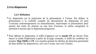 2.4 Le diaporama
2.4.1 Définition
 Le diaporama est la projection de la présentation à l’écran. Par défaut, le
présentateur a le contrôle complet du déroulement du diaporama (il peut
l’exécuter automatiquement ou manuellement, interrompre la présentation pour
ajouter des notes de réunion ou une liste d’actions, et même enregistrer la
narration à mesure que le diaporama progresse).
 Pour débuter le diaporama, il suffit d’appuyer sur la touche F5 au clavier. Pour
lancer le mode Diaporama à partir de la page courante, il suffit de combiner les
touches Maj (Shift) et F5. Les touches portant les flèches de direction permettent
de faire défiler les diapositives, soit vers l’avant, soit vers l’arrière.
 
