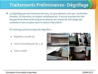 Traitements Préliminaires- Dégrillage
 Le dégrillage permet d'extraire de l'eau, les gros déchets, tels que : les feuilles
  d'arbres, les branches, les objets métalliques etc. Il assure la protection des
  équipements électromécaniques et réduise-les risques de colmatage des
  conduites mises en place dans la station d’épuration.

    On distingue plusieurs types de dégrilleur:

        Dégrilleur courbé (a)

        Tamis autonettoyant (b, c, d)

        Tamis rotatif




Conception d’une station d’epuration                                           CNAM-2012
 