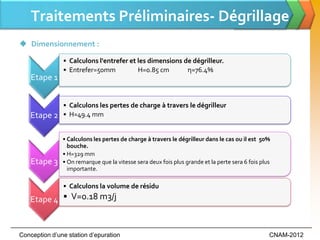 Traitements Préliminaires- Dégrillage
 Dimensionnement :

               • Calculons l'entrefer et les dimensions de dégrilleur.
               • Entrefer=50mm           H=0.85 cm       η=76.4%
    Etape 1


               • Calculons les pertes de charge à travers le dégrilleur
    Etape 2    • H=49.4 mm


               • Calculons les pertes de charge à travers le dégrilleur dans le cas ou il est 50%
                 bouche.
               • H=329 mm
    Etape 3    • On remarque que la vitesse sera deux fois plus grande et la perte sera 6 fois plus
                 importante.

               • Calculons la volume de résidu
   Etape 4 • V=0.18 m3/j


Conception d’une station d’epuration                                                              CNAM-2012
 