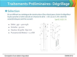 Traitements Préliminaires- Dégrillage
Sélection
    En se référant au catalogue de constructeur (Eau claire) pour choisir le dégrilleur
    le plus proche a notre calcule on choisira le série « EC 10.02 C / B » dont les
    caractéristiques sont les suivant :

        Débit : 397 ~ 400 m3/h
        Entrefer : 50 mm
        Hauteur de grille : 850 mm
        Puissance de Moteur = 2.7 KW




Conception d’une station d’epuration                                           CNAM-2012
 