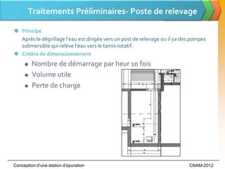 Traitements Préliminaires- Poste de relevage

 Principe
  Après le dégrillage l’eau est dirigée vers un post de relevage ou il ya des pompes
  submersible qui relève l’eau vers le tamis rotatif.
 Critère de dimensionnement
        Nombre de démarrage par heur 10 fois
        Volume utile
        Perte de charge




Conception d’une station d’epuration                                        CNAM-2012
 