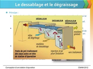 Le dessablage et le dégraissage
 Principe :
    Le but du dessablage est d’éliminer les matières anorganiques lourdes, qui se

      décantent facilement, des eaux usées afin de prévenir des dégâts à
      l’installation mécanique ou une sédimentation dans les installations en aval.

        Le dégraissage est une opération de séparation liquide-solide réalisant un
         compromis entre une rétention maximale de graisses et un dépôt minimal de
         boues. Cette préparation des effluents facilitera l’épuration des effluents en
         aval, en réduisant le colmatage et en évitant une certaine inhibition des
         processus biologiques.

        Le sable est enlevé continuellement à
         moyen de racleurs et émulseurs { l’air
         ou bien périodiquement en pelletant
         le sable manuellement. La graisse est
          évacuée par un racleur de surface


Conception d’une station d’epuration                                          CNAM-2012
 