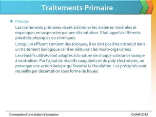 Traitements Primaire
 Principe
    Les traitements primaires visent à éliminer les matières minérales et
    organiques en suspension par une décantation. Il fait appel à différents
    procédés physiques ou chimiques.
    Lorsqu’un effluent contient des toxiques, il ne doit pas être introduit dans
    un traitement biologique car il en détruirait les micro-organismes.
    Les réactifs utilisés sont adaptés à la nature de chaque substance toxique
    à neutraliser. Par l’ajout de réactifs coagulants et de poly électrolytes, on
    provoque une action ionique qui favorise la floculation. Les précipités sont
    recueillis par décantation sous forme de boues.




Conception d’une station d’epuration                                   CNAM-2012
 
