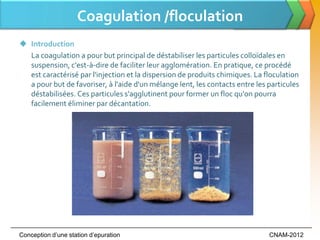 Coagulation /floculation
 Introduction
  La coagulation a pour but principal de déstabiliser les particules colloïdales en
  suspension, c'est-à-dire de faciliter leur agglomération. En pratique, ce procédé
  est caractérisé par l'injection et la dispersion de produits chimiques. La floculation
  a pour but de favoriser, à l'aide d'un mélange lent, les contacts entre les particules
  déstabilisées. Ces particules s'agglutinent pour former un floc qu'on pourra
  facilement éliminer par décantation.




Conception d’une station d’epuration                                          CNAM-2012
 