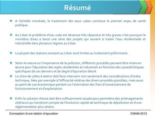 Résumé
 A l’échelle mondiale, le traitement des eaux usées constitue le premier enjeu de santé
  publique.

 Au Liban le problème d’eau usée est devenue très répandue et très graves c’est pourquoi le
  ministère d’eau a lancé une série des projets qui servent à traiter l’eau résidentielle et
  industrielle dans plusieurs régions au Liban

 La plupart des stations existant au Liban sont limites au traitement préliminaire.

 Selon la nature ou l’importance de la pollution, différents procédés peuvent être mises en
  œuvre pour l’épuration des rejets résidentiels et industriels en fonction des caractéristiques
  spécifiques de ces derniers et de degré d’épuration désiré.
 Le choix de celles { retenir doit faire intervenir non seulement des considérations d’ordre
  technique, liées par exemple { l’efficacité relative des divers procédés possibles, mais aussi
  au point de vue économique portant sur l’estimation des frais d’investissement de
  fonctionnement et d’exploitation.

 Enfin la solution choisie doit être suffisamment souple pour permettre des aménagements
  ultérieurs qui tiendront compte de l’évolution rapide de technique de dépollution et d’une
  réglementation plus sévère.
Conception d’une station d’epuration                                                   CNAM-2012
 