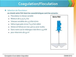 Coagulation/Floculation
 Sélection de Floculateur
  on choisit série FAV dont les caractéristiques sont les suivants:
    Floculateur à vitesse variable

    Moteurs de 0,25 à 4 Kw

    Vitesses variables de 1,5 à 80 tr/min

    Hélice type pale mince T25 à fort débit

    Arbres et hélices en inox 316 ou acier revêtu

    Dans notre cas le mélangeur doit être 0.45 KW

    pour réservoirs de 53 m
                             3




Conception d’une station d’epuration                                  CNAM-2012
 