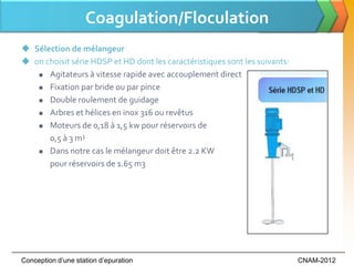 Coagulation/Floculation
 Sélection de mélangeur
 on choisit série HDSP et HD dont les caractéristiques sont les suivants:
    Agitateurs à vitesse rapide avec accouplement direct

    Fixation par bride ou par pince

    Double roulement de guidage

    Arbres et hélices en inox 316 ou revêtus

    Moteurs de 0,18 à 1,5 kw pour réservoirs de

      0,5 à 3 m3
    Dans notre cas le mélangeur doit être 2.2 KW

      pour réservoirs de 1.65 m3




Conception d’une station d’epuration                                         CNAM-2012
 