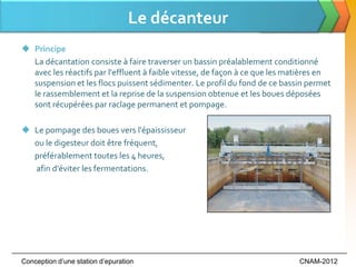 Le décanteur
 Principe
  La décantation consiste à faire traverser un bassin préalablement conditionné
  avec les réactifs par l'effluent à faible vitesse, de façon à ce que les matières en
  suspension et les flocs puissent sédimenter. Le profil du fond de ce bassin permet
  le rassemblement et la reprise de la suspension obtenue et les boues déposées
  sont récupérées par raclage permanent et pompage.

 Le pompage des boues vers l'épaississeur
  ou le digesteur doit être fréquent,
  préférablement toutes les 4 heures,
  afin d'éviter les fermentations.




Conception d’une station d’epuration                                         CNAM-2012
 