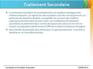 Traitement Secondaire
 Le traitement secondaire est essentiellement une oxydation biologique des
  matières dissoutes. Les agents de cette oxydation sont des microorganismes, en
  particulier des bactéries aérobies, susceptibles de se nourrir des matières
  organiques présentes dans les eaux usées. Les installations de traitement
  secondaires se présentent donc comme des bassins de culture où l'on met en
  contact une population bactérienne et l'effluent à traiter en présence d'oxygène.
 Deux familles de procédés sont utilisés pour ce type de traitement : l'une dite lit
  bactérienne et l'autre Boue activée.




Conception d’une station d’epuration                                         CNAM-2012
 
