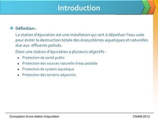 Introduction

 Définition :
  La station d’épuration est une installation qui sert { dépolluer l’eau usée
  pour éviter la destruction totale des écosystèmes aquatiques et naturelles
  due aux effluents pollués.
  Donc une station d’épuration a plusieurs objectifs :
        Protection de santé public
        Protection des sources naturelle d’eau potable
        Protection de system aquatique
        Protection des terrains adjacents.




Conception d’une station d’epuration                                CNAM-2012
 
