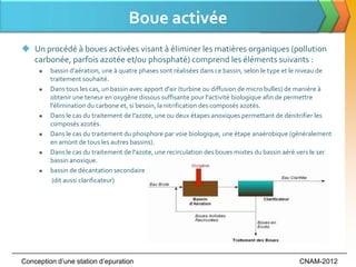 Boue activée
 Un procédé à boues activées visant à éliminer les matières organiques (pollution
  carbonée, parfois azotée et/ou phosphaté) comprend les éléments suivants :
        bassin d'aération, une à quatre phases sont réalisées dans ce bassin, selon le type et le niveau de
         traitement souhaité.
        Dans tous les cas, un bassin avec apport d'air (turbine ou diffusion de micro bulles) de manière à
         obtenir une teneur en oxygène dissous suffisante pour l'activité biologique afin de permettre
         l'élimination du carbone et, si besoin, la nitrification des composés azotés.
        Dans le cas du traitement de l'azote, une ou deux étapes anoxiques permettant de dénitrifier les
         composés azotés.
        Dans le cas du traitement du phosphore par voie biologique, une étape anaérobique (généralement
         en amont de tous les autres bassins).
        Dans le cas du traitement de l'azote, une recirculation des boues mixtes du bassin aéré vers le 1er
         bassin anoxique.
        bassin de décantation secondaire
          (dit aussi clarificateur)




Conception d’une station d’epuration                                                            CNAM-2012
 