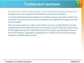 Traitement tertiaire
    On entend par "traitement tertiaire", tout traitement physique, chimique ou
    biologique qui vient suppléer les traitements primaire et secondaire.
    Les traitements tertiaires possibles sont nombreux et peuvent, dans certains cas,
    constituer une chaîne plus ou moins complexe; tout dépend de l'usage qu'on fera
    de l'eau traitée.
    Dans le cas des rejets en rivière, ils se limitent, au plus, à la désinfection, à la dé
    phosphatation et à la dénitrification; en revanche, quand il s'agit de recycler l'eau,
    on fait appel aux diverses chaînes de traitement conçues pour préparer les eaux
    de consommation: coagulation, adsorption sur charbon actif, échange ionique,
    oxydation, désinfection et autres.




Conception d’une station d’epuration                                             CNAM-2012
 