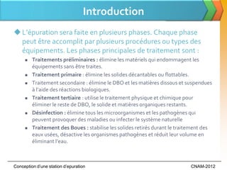 Introduction
 L’épuration sera faite en plusieurs phases. Chaque phase
  peut être accomplit par plusieurs procédures ou types des
  équipements. Les phases principales de traitement sont :
        Traitements préliminaires : élimine les matériels qui endommagent les
         équipements sans être traites.
        Traitement primaire : élimine les solides décantables ou flottables.
        Traitement secondaire : élimine le DBO et les matières dissous et suspendues
         { l’aide des réactions biologiques.
        Traitement tertiaire : utilise le traitement physique et chimique pour
         éliminer le reste de DBO, le solide et matières organiques restants.
        Désinfection : élimine tous les microorganismes et les pathogènes qui
         peuvent provoquer des maladies ou infecter le système naturelle
        Traitement des Boues : stabilise les solides retirés durant le traitement des
         eaux usées, désactive les organismes pathogènes et réduit leur volume en
         éliminant l’eau.



Conception d’une station d’epuration                                        CNAM-2012
 
