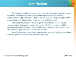 Conclusion

           L’importance de la pollution des eaux exige de nos jours une épuration pour
    éviter que les effluents pollués ne provoquent une destruction totale de
    l‘écosystème. Surtout au sud du Liban ou les village utilises les puits septiques très
    proches des puits d'eau potable se qui risque la sante d'homme.
           l'eau usée est une source d’eau toujours disponible étant donné que la
    consommation d’eau propre ne s’arrête pas. en effet, les eaux usées traitées
    peuvent assurer l’équilibre du cycle naturel d’eau et préserver les ressources en
    réduisant les rejets néfastes dans le milieu naturel.
           Comment peut on utiliser l'eau usées comme source d'énergie renouvelable
    c'est une question primordiale dans le future proche.




Conception d’une station d’epuration                                            CNAM-2012
 