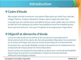 Introduction
Cadre d’étude
    Mon projet consiste { concevoir une station d’épuration qui traite l’eau usée des
    villages Tibnine, Jmaijme, Baraachit, Chaqra. dans la région de Liban Sud.
    Le projet sera une solution pour le problème d’eaux usées jetées dans les rivières
    ou dans de Puits septiques qui pollue l’eau potable et cause de maladies graves.
    Aussi il permet d’assurer l’eau pour l’irrigation et les engrais pour l’agriculture.


Objectif et démarche d’étude
    Le but de cette étude est de vérifier et de convaincre le consultant par le
    dimensionnement et les raisons de choix des procèdes d’épuration non seulement
    sur le niveau technique mais aussi au niveau économique et environnemental.
    En premier lieu, une étude détaillée consiste à dimensionner et à sélectionner les
    composants de chaque phase de chaine d’épuration.
    Et puis on fera une analyse fonctionnelle du système avec une Etude de faisabilité
    économique en prenant en considération l’impact environnemental des
    différentes technologies utilisées.
Conception d’une station d’epuration                                           CNAM-2012
 