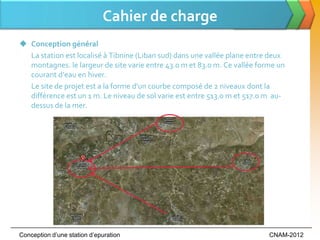 Cahier de charge
 Conception général
  La station est localisé à Tibnine (Liban sud) dans une vallée plane entre deux
  montagnes. le largeur de site varie entre 43.0 m et 83.0 m. Ce vallée forme un
  courant d’eau en hiver.
  Le site de projet est a la forme d'un courbe composé de 2 niveaux dont la
  différence est un 1 m. Le niveau de sol varie est entre 513.0 m et 517.0 m au-
  dessus de la mer.




Conception d’une station d’epuration                                       CNAM-2012
 