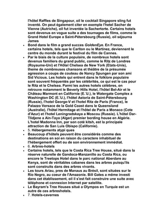 l'hôtel Raffles de Singapour, oil le cocktail Singapore sling fut
inventé. On peut également citer en exemple l'hetel Sacher de
Vienne (Autriche), oil fut inventée la Sachertorte. Certains hotels
sont devenus en vogue suite a des tournages de films, comme le
Grand Hotel Europe a Saint-Pétersbourg (Russie), oil séjourna
James
Bond dans le film a grand succes GoldenEye. En France,
certains hotels, tels que le Carlton ou le Martinez, deviennent le
centre du monde durant le festival du film de Cannes.
Par le biais de la culture populaire, de nombreux hotels sont
devenus familiers du grand public, comme le Ritz de Londres
(Royaume-Uni) et l'Hôtel Chelsea de New York (Etats-Unis),
theme de nombreuses chansons et théâtre de la présumée
agression a coups de couteau de Nancy Spungen par son ami
Sid Vicious. Les hotels qui entrent dans le folklore populaire
sont souvent fréquentés par les célébrités, ce qui est le cas pour
le Ritz et le Chelsea. Parmi les autres hotels célèbres, on
retrouve notamment le Beverly Hills Hotel, l'hôtel Bel-Air et le
Château Marmont en Californie (E.-U.), le Watergate Complex a
Washington DC (E.-U.), l'hôtel Astoria de Saint-Pétersbourg
(Russie), l'hotel George-V et l'hotel Ritz de Paris (France), le
Palazzo Versace de la Gold Coast dans le Queensland
(Australie), l'hôtel Hermitage et l'hôtel de Paris a Monaco (Cote
d'Azur) et l'hotel Leningradskaya a Moscou (Russie). L'hôtel Dar-
Tlidjene a Ain-Taya (Alger) premier bording house en Algérie.
L'hotel Madonna Inn, par son coté kitsh, est la principale
attraction de San Luis Obispo (Californie).
5. Hébergements atypi ques
Beaucoup d'hôtels peuvent être considérés comme des
destinations en soi en raison du caractere inhabituel de
l'hébergement offert ou de son environnement immédiat.
6. Arbres-hotels
Certains hotels, tels que le Costa Rica Tree House, situé dans la
réserve naturelle de Gandoca-Manzanillo au Costa Rica, ou
encore le Treetops Hotel dans le parc national Aberdare au
Kenya, sont de véritables cabanes dans les arbres puisqu'ils
sont construits dans des arbres vivants.
Les tours Ariau, pres de Manaus au Brésil, sont situées sur le
Rio Negro, au coeur de l'Amazonie. Bill Gates a même investi
dans cet établissement, oil il s'est fait construire une suite avec
téléphone et connexion Internet par satellite.
Le Bayram's Tree Houses situé a Olympos en Turquie est un
autre de ces arbreshotels.
7. Hotels-cavernes
 