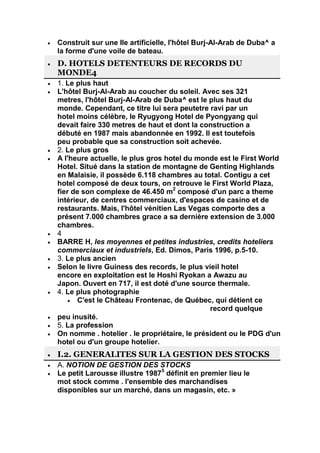 Construit sur une Ile artificielle, l'hôtel Burj-Al-Arab de Duba^ a
la forme d'une voile de bateau.
D. HOTELS DETENTEURS DE RECORDS DU
MONDE4
1. Le plus haut
L'hôtel Burj-Al-Arab au coucher du soleil. Avec ses 321
metres, l'hôtel Burj-Al-Arab de Duba^ est le plus haut du
monde. Cependant, ce titre lui sera peutetre ravi par un
hotel moins célèbre, le Ryugyong Hotel de Pyongyang qui
devait faire 330 metres de haut et dont la construction a
débuté en 1987 mais abandonnée en 1992. Il est toutefois
peu probable que sa construction soit achevée.
2. Le plus gros
A l'heure actuelle, le plus gros hotel du monde est le First World
Hotel. Situé dans la station de montagne de Genting Highlands
en Malaisie, il possède 6.118 chambres au total. Contigu a cet
hotel composé de deux tours, on retrouve le First World Plaza,
fier de son complexe de 46.450 m2 composé d'un parc a theme
intérieur, de centres commerciaux, d'espaces de casino et de
restaurants. Mais, l'hôtel vénitien Las Vegas comporte des a
présent 7.000 chambres grace a sa dernière extension de 3.000
chambres.
4
BARRE H, les moyennes et petites industries, credits hoteliers
commerciaux et industriels, Ed. Dimos, Paris 1996, p.5-10.
3. Le plus ancien
Selon le livre Guiness des records, le plus vieil hotel
encore en exploitation est le Hoshi Ryokan a Awazu au
Japon. Ouvert en 717, il est doté d'une source thermale.
4. Le plus photographie
       C'est le Château Frontenac, de Québec, qui détient ce
                                              record quelque
peu inusité.
5. La profession
On nomme . hotelier . le propriétaire, le président ou le PDG d'un
hotel ou d'un groupe hotelier.
I.2. GENERALITES SUR LA GESTION DES STOCKS
A. NOTION DE GESTION DES STOCKS
Le petit Larousse illustre 19875 définit en premier lieu le
mot stock comme . l'ensemble des marchandises
disponibles sur un marché, dans un magasin, etc. »
 