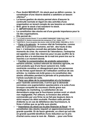 Pour André MICHELET, Un stock peut se définir comme . la
constitution d'une réserve destiné a satisfaire un besoin
ultérieur6 ..
La bonne gestion de stocks permet alors d'assurer la
continuité normale et réguli ère des activités d'une
organisation en tenant compte de ses besoins en matériel.
Bref, gérer le stock c'est maintenir le stock.
B. IMPORTANCE DU STOCK'
La constitution des stocks est d'une grande importance pour la
vie des organisations.
Elle permet de :
5
  Le Le petit Larousse illustré, 17 rue du MONT PARNASSET 75298, Paris, 2008.
6                                                      e
  MICHELET A, Gestion commerciale des entreprises, 2 ed. , Dalloz, 1977.
7
  KAKITSA S., Cours de gestion des stocks, inédit, G2 ISIG GOMA, 1999-2000, p. 10-13.
> Parer a la pénurie : le cursus vital de l'entreprise, comme
celui de la personne humaine, est fait . des hauts et des
bas >. L'entreprise connalt des périodes fastes des
moments de crise. Au moment de l'abondance, l'entreprise
est appelée a créer des réserves pour ne pas souffrir de la
pénurie due a la sécheresse de la mati ère premi ère sur le
marché a un moment donné.
> Faciliter la consommation de produits saisonniers :
certains articles, surtout relevant du domaine agricole, ne
sont produits que d'une facon saisonni ère. Cette
contrainte constitue un désagrément pour les personnes
ou les firmes ayant besoin de l'utilisation continue de ces
articles. Le malaise est évité grace a la constitution des
stocks utilisables pendant la période oil la production de
l'article souhaité est nulle.
> Parer aux aléas de la consommation et a la livraison :
pour l'activité commerciale, il arrive que la demande
connaisse une augmentation spectaculaire a la suite d'une
brusque conquête de nouveaux clients grace aux
stratégies du marketing. La satisfaction de ses
demandeurs exige que le fournisseur puisse avoir un stock
non négligeable. Par ailleurs, la livraison des articles
commandés par une firme ne se fait pas toujours dans le
strict respect du délai souhaité. Pendant cette période
d'attente ou en cas de défaillance des fournisseurs, la
firme n'utilise que ce qu'elle aura stocké.
> Importance du stock sur le plan financier et fiscal : la
constitution des stocks requiert un approvisionnement en
grande quantité. Or de facon générale, un client qui ach ète
en grande quantité bénéficie d'une réduction sur le prix
d'achat connu sous le nom de . Rabais . ; pour une firme
 