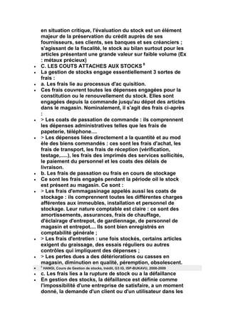 en situation critique, l'évaluation du stock est un élément
majeur de la préservation du crédit auprès de ses
fournisseurs, ses clients, ses banques et ses créanciers ;
s'agissant de la fiscalité, le stock au bilan surtout pour les
articles présentant une grande valeur sur faible volume (Ex
: métaux précieux)
C. LES COUTS ATTACHES AUX STOCKS 8
La gestion de stocks engage essentiellement 3 sortes de
frais :
a. Les frais lie au processus d'ac quisition.
Ces frais couvrent toutes les dépenses engagées pour la
constitution ou le renouvellement du stock. Elles sont
engagées depuis la commande jusqu'au dépot des articles
dans le magasin. Nominalement, il s'agit des frais ci-après
:
> Les coats de passation de commande : ils comprennent
les dépenses administratives telles que les frais de
papeterie, téléphone....
> Les dépenses liées directement a la quantité et au mod
èle des biens commandés : ces sont les frais d'achat, les
frais de transport, les frais de réception (vérification,
testage,.....), les frais des imprimés des services sollicités,
le paiement du personnel et les coats des délais de
livraison.
b. Les frais de passation ou frais en cours de stockage
Ce sont les frais engagés pendant la période oil le stock
est présent au magasin. Ce sont :
> Les frais d'emmagasinage appelés aussi les coats de
stockage : ils comprennent toutes les différentes charges
afférentes aux immeubles, installation et personnel de
stockage. Leur nature comptable est claire : ce sont des
amortissements, assurances, frais de chauffage,
d'éclairage d'entrepot, de gardiennage, de personnel de
magasin et entrepot.... Ils sont bien enregistrés en
comptabilité générale ;
> Les frais d'entretien : une fois stockés, certains articles
exigent du graissage, des essais réguliers ou autres
contrôles qui impliquent des dépenses ;
> Les pertes dues a des détériorations ou casses en
magasin, diminution en qualité, péremption, obsolescent.
8
    HANGI, Cours de Gestion de stocks, Inédit, G3 IG, ISP-BUKAVU, 2008-2009
c. Les frais lies a la rupture de stock ou a la défaillance
En gestion des stocks, la défaillance est définie comme
l'impossibilité d'une entreprise de satisfaire, a un moment
donné, la demande d'un client ou d'un utilisateur dans les
 