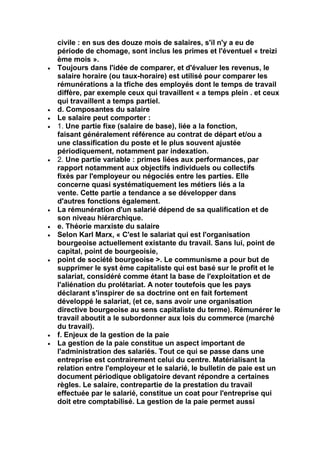 civile : en sus des douze mois de salaires, s'il n'y a eu de
période de chomage, sont inclus les primes et l'éventuel « treizi
ème mois ».
Toujours dans l'idée de comparer, et d'évaluer les revenus, le
salaire horaire (ou taux-horaire) est utilisé pour comparer les
rémunérations a la tfiche des employés dont le temps de travail
diffère, par exemple ceux qui travaillent « a temps plein . et ceux
qui travaillent a temps partiel.
d. Composantes du salaire
Le salaire peut comporter :
1. Une partie fixe (salaire de base), liée a la fonction,
faisant généralement référence au contrat de départ et/ou a
une classification du poste et le plus souvent ajustée
périodiquement, notamment par indexation.
2. Une partie variable : primes liées aux performances, par
rapport notamment aux objectifs individuels ou collectifs
fixés par l'employeur ou négociés entre les parties. Elle
concerne quasi systématiquement les métiers liés a la
vente. Cette partie a tendance a se développer dans
d'autres fonctions également.
La rémunération d'un salarié dépend de sa qualification et de
son niveau hiérarchique.
e. Théorie marxiste du salaire
Selon Karl Marx, « C'est le salariat qui est l'organisation
bourgeoise actuellement existante du travail. Sans lui, point de
capital, point de bourgeoisie,
point de société bourgeoise >. Le communisme a pour but de
supprimer le syst ème capitaliste qui est basé sur le profit et le
salariat, considéré comme étant la base de l'exploitation et de
l'aliénation du prolétariat. A noter toutefois que les pays
déclarant s'inspirer de sa doctrine ont en fait fortement
développé le salariat, (et ce, sans avoir une organisation
directive bourgeoise au sens capitaliste du terme). Rémunérer le
travail aboutit a le subordonner aux lois du commerce (marché
du travail).
f. Enjeux de la gestion de la paie
La gestion de la paie constitue un aspect important de
l'administration des salariés. Tout ce qui se passe dans une
entreprise est contrairement celui du centre. Matérialisant la
relation entre l'employeur et le salarié, le bulletin de paie est un
document périodique obligatoire devant répondre a certaines
règles. Le salaire, contrepartie de la prestation du travail
effectuée par le salarié, constitue un coat pour l'entreprise qui
doit etre comptabilisé. La gestion de la paie permet aussi
 