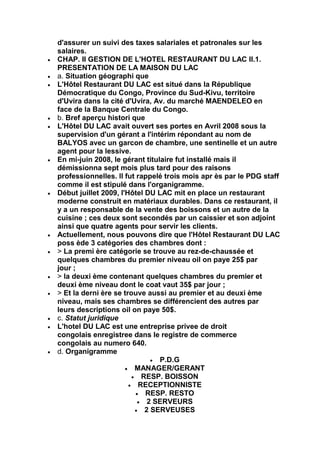 d'assurer un suivi des taxes salariales et patronales sur les
salaires.
CHAP. II GESTION DE L'HOTEL RESTAURANT DU LAC II.1.
PRESENTATION DE LA MAISON DU LAC
a. Situation géographi que
L'Hôtel Restaurant DU LAC est situé dans la République
Démocratique du Congo, Province du Sud-Kivu, territoire
d'Uvira dans la cité d'Uvira, Av. du marché MAENDELEO en
face de la Banque Centrale du Congo.
b. Bref aperçu histori que
L'Hôtel DU LAC avait ouvert ses portes en Avril 2008 sous la
supervision d'un gérant a l'intérim répondant au nom de
BALYOS avec un garcon de chambre, une sentinelle et un autre
agent pour la lessive.
En mi-juin 2008, le gérant titulaire fut installé mais il
démissionna sept mois plus tard pour des raisons
professionnelles. ll fut rappelé trois mois apr ès par le PDG staff
comme il est stipulé dans l'organigramme.
Début juillet 2009, l'Hôtel DU LAC mit en place un restaurant
moderne construit en matériaux durables. Dans ce restaurant, il
y a un responsable de la vente des boissons et un autre de la
cuisine ; ces deux sont secondés par un caissier et son adjoint
ainsi que quatre agents pour servir les clients.
Actuellement, nous pouvons dire que l'Hôtel Restaurant DU LAC
poss ède 3 catégories des chambres dont :
> La premi ère catégorie se trouve au rez-de-chaussée et
quelques chambres du premier niveau oil on paye 25$ par
jour ;
> la deuxi ème contenant quelques chambres du premier et
deuxi ème niveau dont le coat vaut 35$ par jour ;
> Et la derni ère se trouve aussi au premier et au deuxi ème
niveau, mais ses chambres se différencient des autres par
leurs descriptions oil on paye 50$.
c. Statut juridique
L'hotel DU LAC est une entreprise privee de droit
congolais enregistree dans le registre de commerce
congolais au numero 640.
d. Organigramme
                                P.D.G
                        MANAGER/GERANT
                          RESP. BOISSON
                         RECEPTIONNISTE
                            RESP. RESTO
                             2 SERVEURS
                            2 SERVEUSES
 