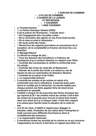 1 GARCON DE CHAMBRE
                     2 FILLES DE CHAMBRE
                   3 CHARGE DE LA LESSIVE
                         ET REPASSAGE
                          1 COUSINIER
                        1 AIDE COUSINER
e. Fonctionnement
1. Le Patron Directeur Général (PDG)
Il est le patron de l'Entreprise ; il decide ainsi :
> De l'engagement des nouvelles unites ;
> De la revocation des agents en cas d'une faute lourde ;
> De la mise en pied si nécessaire ;
> De toute sortie des fonds ;
> Recoit tous les rapports journaliers en provenance de la
reception, de la comptabilité et d'autres services lies a sa
direction.
2. Manager/Gérant
Le Gérant se charge de (du) :
> Tous les dossiers des travailleurs a l'intérieur de
l'entreprise et g re certains dossiers en rapport avec l'Etat ;
> Contrôle des commandes et vérifier la conformité avec
les achats ;
> Contrôle des livres de vente Bar et Restaurant ;
> Décider de la sortie des fonds a la caisse en cas de
besoin et cela sur autorisation du Directeur Général ;
> Contrôle de la caisse et de l'hôtel.
3. Le responsable boisson
Il contrôle les entrées et les sorties en stock et la
conformité avec leurs utilisations. Il exécute toute autre
tache lui confiée par la hiérarchie. Ce dernier établit pour
chaque produit une fiche appelée fiche de stock tenue
seulement en quantité.
Il établit a chaque fin de la journée des fiches d'analyse bar
qui reprend le SI + les entrées moins les sorties c'est-à-dire
les ventes de la journée pour trouver le stock final restant
dans son stock qu'il g re chaque matin. Il doit faire rapport
a la caisse pour donner toute la situation de la vente en
bar.
A la fin du mois, il établit le rapport pour dégager la
situation nette, l'évolution de son stock dans l'entreprise et
traite souvent avec différents fournisseurs dans le
ravitaillement des boissons.
4. le responsable restaurant
Il coordonne toutes les activités de la cuisine en ce qui concerne
l'organisation du travail. Il doit faire un rapport journalier a la
 
