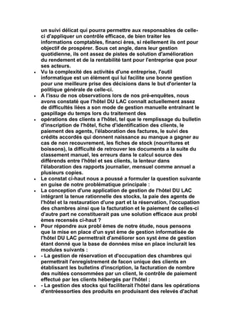 un suivi délicat qui pourra permettre aux responsables de celle-
ci d'appliquer un contrôle efficace, de bien traiter les
informations comptables, financi ères, si réellement ils ont pour
objectif de prospérer. Sous cet angle, dans leur gestion
quotidienne, ils ont assez de pistes de solution d'amélioration
du rendement et de la rentabilité tant pour l'entreprise que pour
ses acteurs.
Vu la complexité des activités d'une entreprise, l'outil
informatique est un élément qui lui facilite une bonne gestion
pour une meilleure prise des décisions dans le but d'orienter la
politique générale de celle-ci.
A l'issu de nos observations lors de nos pré-enquêtes, nous
avons constaté que l'hôtel DU LAC connalt actuellement assez
de difficultés liées a son mode de gestion manuelle entralnant le
gaspillage du temps lors du traitement des
opérations des clients a l'hôtel, tel que le remplissage du bulletin
d'inscription de l'hôtel, fiche d'identification des clients, le
paiement des agents, l'élaboration des factures, le suivi des
crédits accordés qui donnent naissance au manque a gagner au
cas de non recouvrement, les fiches de stock (nourritures et
boissons), la difficulté de retrouver les documents a la suite du
classement manuel, les erreurs dans le calcul source des
différends entre l'hôtel et ses clients, la lenteur dans
l'élaboration des rapports journalier, mensuel comme annuel a
plusieurs copies.
Le constat ci-haut nous a poussé a formuler la question suivante
en guise de notre problématique principale :
La conception d'une application de gestion de l'hôtel DU LAC
intégrant la tenue rationnelle des stocks, la paie des agents de
l'hôtel et la restauration d'une part et la réservation, l'occupation
des chambres ainsi que la facturation et le paiement de celles-ci
d'autre part ne constituerait pas une solution efficace aux probl
èmes recensés ci-haut ?
Pour répondre aux probl èmes de notre étude, nous pensons
que la mise en place d'un syst ème de gestion informatisée de
l'hôtel DU LAC permettrait d'améliorer son syst ème de gestion
étant donné que la base de données mise en place inclurait les
modules suivants :
- La gestion de réservation et d'occupation des chambres qui
permettrait l'enregistrement de facon unique des clients en
établissant les bulletins d'inscription, la facturation de nombre
des nuitées consommées par un client, le contrôle de paiement
effectué par les clients hébergés par l'hôtel ;
- La gestion des stocks qui faciliterait l'hôtel dans les opérations
d'entréessorties des produits en produisant des relevés d'achat
 
