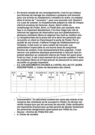 En tenant compte de ces renseignements, c'est lui qui indique
      aux femmes de ménage les chambres a préparer enti èrement
      pour une arrivée ou simplement a remettre en ordre, on emploie
      alors le terme de " recouche ", pour une seconde nuit. Quand il
      n'y a pas de caissier, le réceptionniste prépare la note de chaque
      client et encaisse les factures. Aussi, doit-il veiller au
      remplissage de l'hotel. Ainsi, si l'hotel doit, par exemple, faire
      face a un important désistement, il lui faut réagir très vite et
      informer les agences de réservation que son établissement a
      plusieurs chambres libres et négocier leur tarif au meilleur prix.
      Le réceptionniste est la premi ère et la derni ère personne que
      rencontre un client en franchissant la porte de l'hotel. Par la
      qualité de son travail, il défend l'image de l'établissement qui
      l'emploie. ll doit avoir un sens certain de l'accueil, une
      présentation impeccable et une bonne dose de sang-froid.
      Homme de contact, il est nécessairement très organisé : il doit
      assurer une présence physique permanente a l'accueil, tout en
      pretant attention au roulement interne de l'hotel. En ayant ainsi
      l'oail sur tout, il sait a tout moment de la journée combien il reste
      de chambres libres et s'il faut prévoir du personnel en extra pour
      accueillir un groupe important.
      II.2. LES DOCUMENTS UTILISES A L'HOTEL DU LAC ET LEURS
      DESCRIPTIONS. a. Cahier de declaration des clients

DAT           NOM NATIONALI AGEN AN POLIC       PARQUE
        N°                                BUREA
 E             ET    TE       T   R   E            T
      CHAMBR                                U
             PRENO          HOTE
         E                                  II
               M              L




      Commentaire : Ce document contient les noms des clients et les
      numéros des chambres qu'ils occupent a l'Hotel. Ce dernier est
      vérifié chaque jour par les services de sécurité. Cette vérification
      est importante d'autant plus qu'elle permet de déceler facilement
      les personnes dangereuses ayant passé par l'hEtel du Lac.
      Source : Archive de l'Hôtel DU LAC.
      b. Cahier de recettes
 