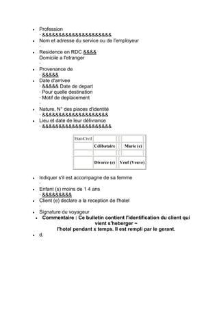 Profession
· &&&&&&&&&&&&&&&&&&&&&
Nom et adresse du service ou de l'employeur
·
Residence en RDC &&&&
Domicile a l'etranger
·
Provenance de
· &&&&&
Date d'arrivee
· &&&&& Date de depart
· Pour quelle destination
· Motif de deplacement
·
Nature, N° des piaces d'identité
· &&&&&&&&&&&&&&&&&&&&
Lieu et date de leur délivrance
· &&&&&&&&&&&&&&&&&&&&&

               Etat-Civil
                            Célibataire     Marie (e)


                            Divorce (e)   Veuf (Veuve)


Indiquer s'il est accompagne de sa femme
·
Enfant (s) moins de 1 4 ans
· &&&&&&&&&
Client (e) declare a la reception de l'hotel
·
Signature du voyageur
  Commentaire : Ce bulletin contient l'identification du client qui
                           vient s'heberger ~
         l'hotel pendant x temps. Il est rempli par le gerant.
d.
 