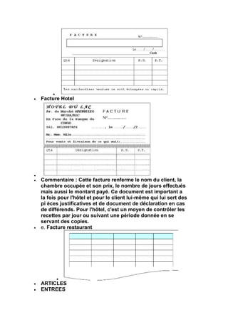 Facture Hotel




Commentaire : Cette facture renferme le nom du client, la
chambre occupée et son prix, le nombre de jours effectués
mais aussi le montant payé. Ce document est important a
la fois pour l'hôtel et pour le client lui-même qui lui sert des
pi èces justificatives et de document de déclaration en cas
de différends. Pour l'hôtel, c'est un moyen de contrôler les
recettes par jour ou suivant une période donnée en se
servant des copies.
e. Facture restaurant




ARTICLES
ENTREES
 